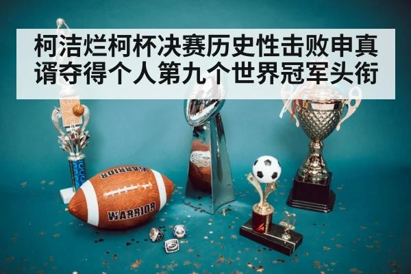 柯洁烂柯杯决赛历史性击败申真谞夺得个人第九个世界冠军头衔