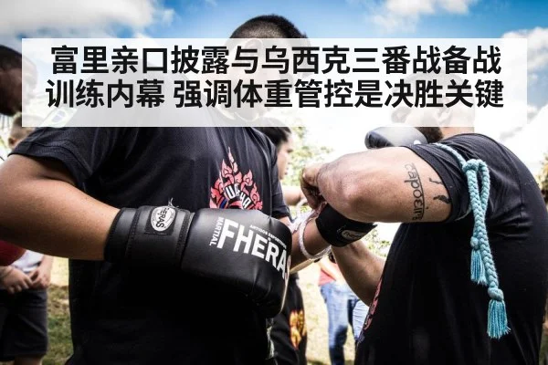 富里亲口披露与乌西克三番战备战训练内幕 强调体重管控是决胜关键